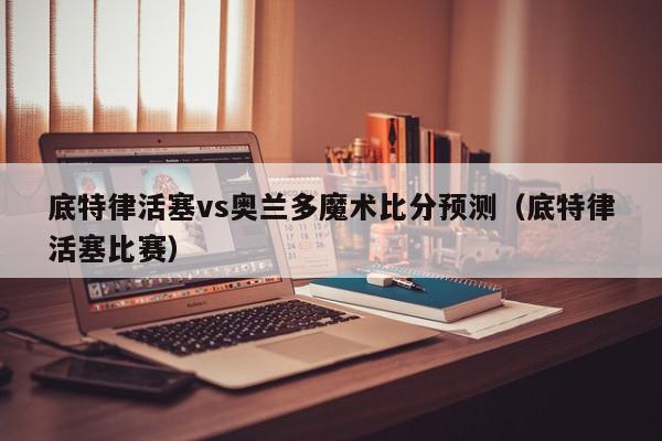 底特律活塞vs奥兰多魔术比分预测（底特律活塞比赛）