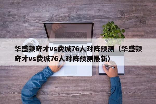 华盛顿奇才vs费城76人对阵预测（华盛顿奇才vs费城76人对阵预测最新）