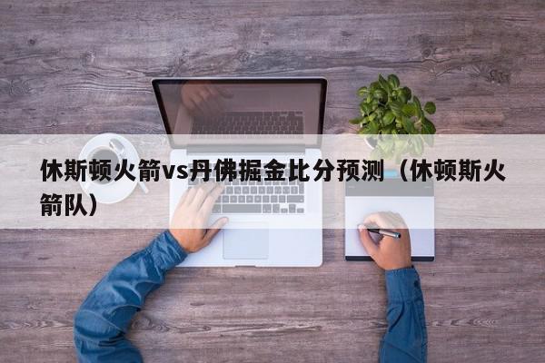 休斯顿火箭vs丹佛掘金比分预测（休顿斯火箭队）