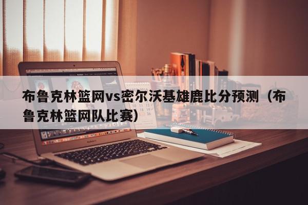 布鲁克林篮网vs密尔沃基雄鹿比分预测（布鲁克林篮网队比赛）