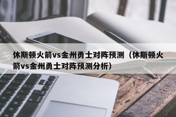 休斯顿火箭vs金州勇士对阵预测（休斯顿火箭vs金州勇士对阵预测分析）