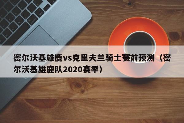 密尔沃基雄鹿vs克里夫兰骑士赛前预测（密尔沃基雄鹿队2020赛季）