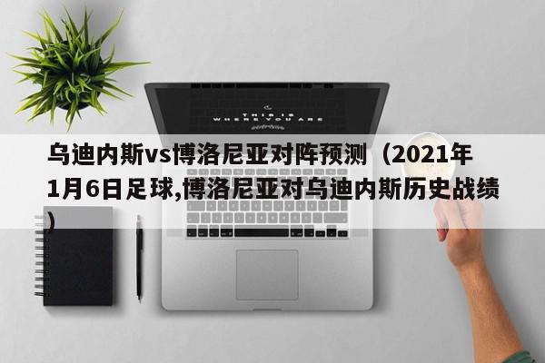 乌迪内斯vs博洛尼亚对阵预测（2021年1月6日足球,博洛尼亚对乌迪内斯历史战绩）