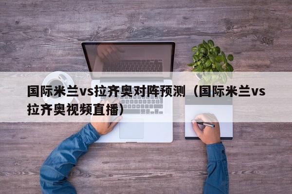 国际米兰vs拉齐奥对阵预测（国际米兰vs拉齐奥视频直播）