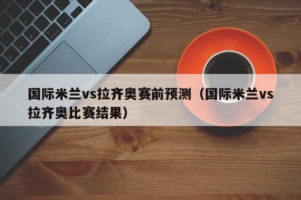 国际米兰vs拉齐奥赛前预测（国际米兰vs拉齐奥比赛结果）