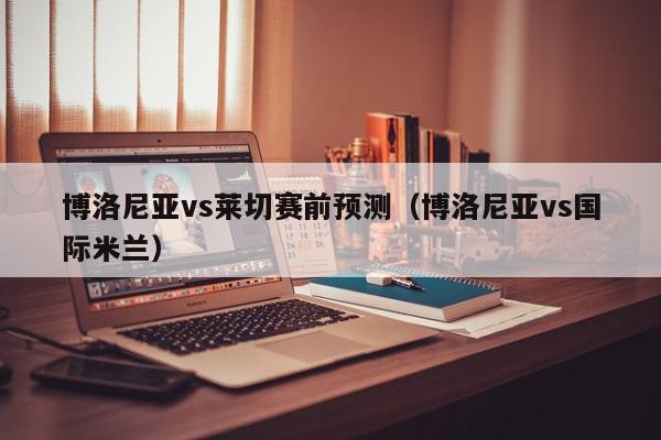 博洛尼亚vs莱切赛前预测（博洛尼亚vs国际米兰）