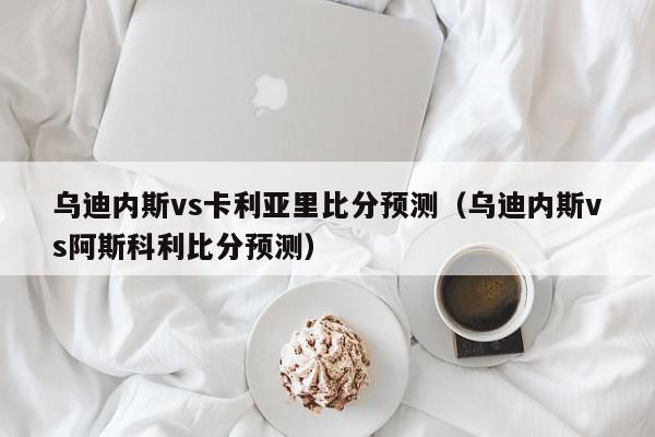 乌迪内斯vs卡利亚里比分预测（乌迪内斯vs阿斯科利比分预测）