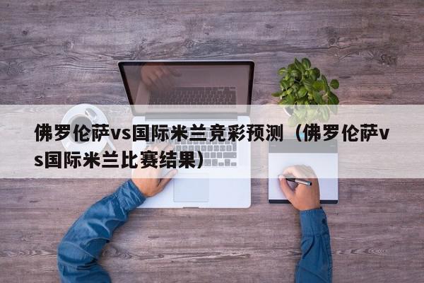 佛罗伦萨vs国际米兰竞彩预测（佛罗伦萨vs国际米兰比赛结果）