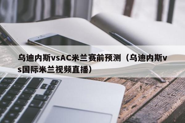 乌迪内斯vsAC米兰赛前预测（乌迪内斯vs国际米兰视频直播）