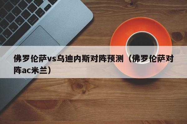 佛罗伦萨vs乌迪内斯对阵预测（佛罗伦萨对阵ac米兰）