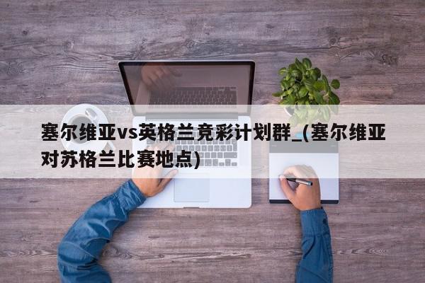 塞尔维亚vs英格兰竞彩计划群_(塞尔维亚对苏格兰比赛地点)