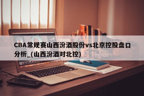 CBA常规赛山西汾酒股份vs北京控股盘口分析_(山西汾酒对北控)