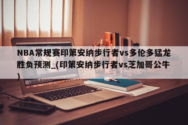 NBA常规赛印第安纳步行者vs多伦多猛龙胜负预测_(印第安纳步行者vs芝加哥公牛)