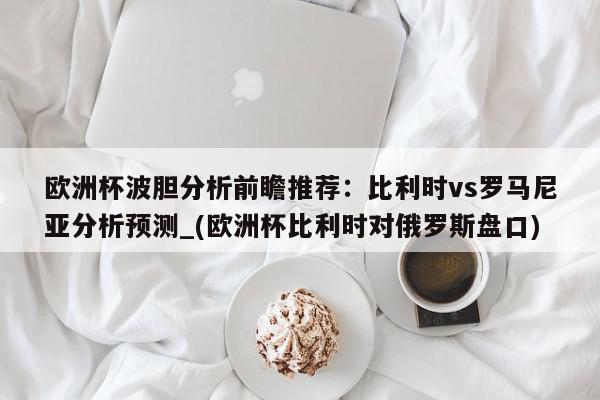 欧洲杯波胆分析前瞻推荐：比利时vs罗马尼亚分析预测_(欧洲杯比利时对俄罗斯盘口)