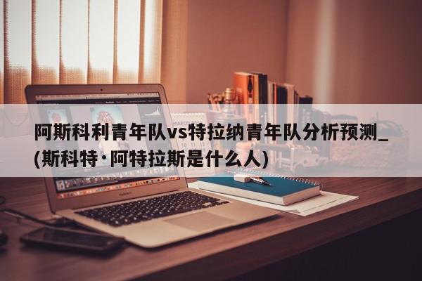 阿斯科利青年队vs特拉纳青年队分析预测_(斯科特·阿特拉斯是什么人)