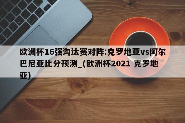 欧洲杯16强淘汰赛对阵:克罗地亚vs阿尔巴尼亚比分预测_(欧洲杯2021 克罗地亚)