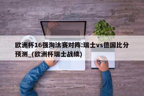 欧洲杯16强淘汰赛对阵:瑞士vs德国比分预测_(欧洲杯瑞士战绩)