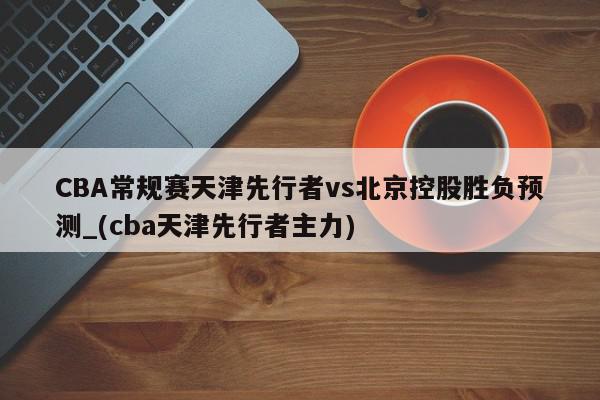 CBA常规赛天津先行者vs北京控股胜负预测_(cba天津先行者主力)