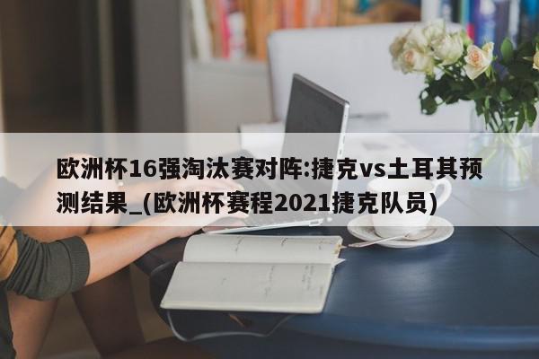 欧洲杯16强淘汰赛对阵:捷克vs土耳其预测结果_(欧洲杯赛程2021捷克队员)