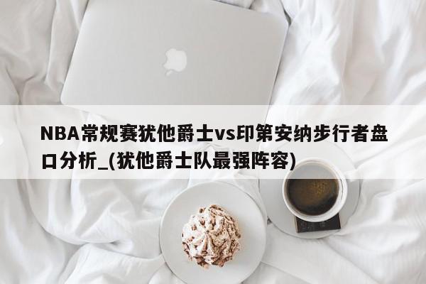 NBA常规赛犹他爵士vs印第安纳步行者盘口分析_(犹他爵士队最强阵容)