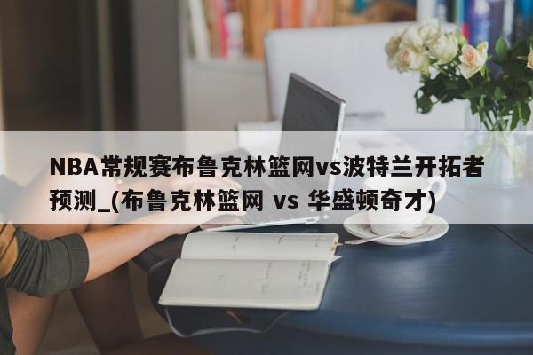 NBA常规赛布鲁克林篮网vs波特兰开拓者预测_(布鲁克林篮网 vs 华盛顿奇才)