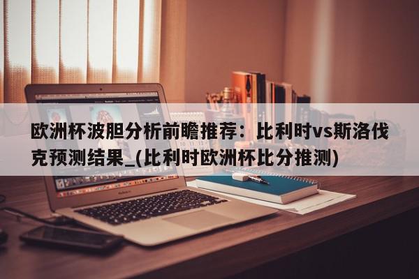 欧洲杯波胆分析前瞻推荐：比利时vs斯洛伐克预测结果_(比利时欧洲杯比分推测)