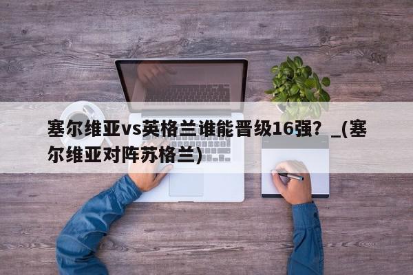 塞尔维亚vs英格兰谁能晋级16强？_(塞尔维亚对阵苏格兰)