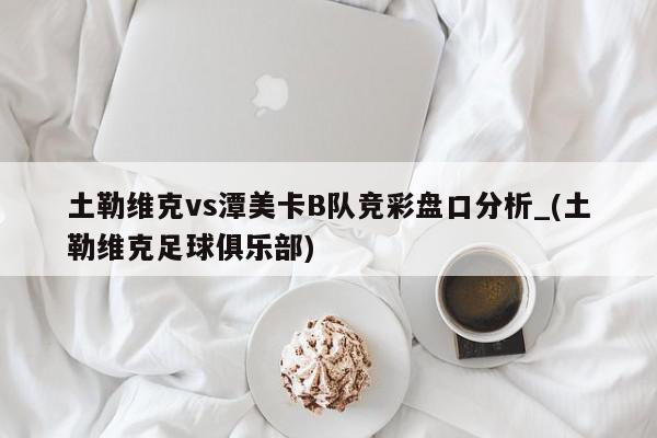 土勒维克vs潭美卡B队竞彩盘口分析_(土勒维克足球俱乐部)