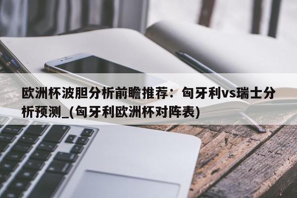 欧洲杯波胆分析前瞻推荐：匈牙利vs瑞士分析预测_(匈牙利欧洲杯对阵表)