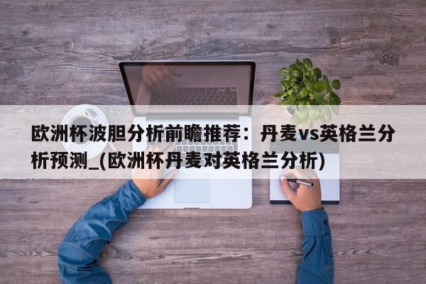 欧洲杯波胆分析前瞻推荐：丹麦vs英格兰分析预测_(欧洲杯丹麦对英格兰分析)