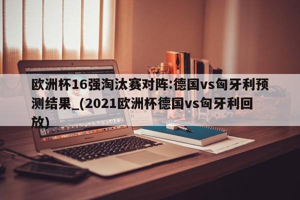 欧洲杯16强淘汰赛对阵:德国vs匈牙利预测结果_(2021欧洲杯德国vs匈牙利回放)