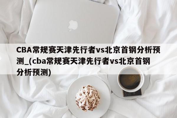 CBA常规赛天津先行者vs北京首钢分析预测_(cba常规赛天津先行者vs北京首钢分析预测)