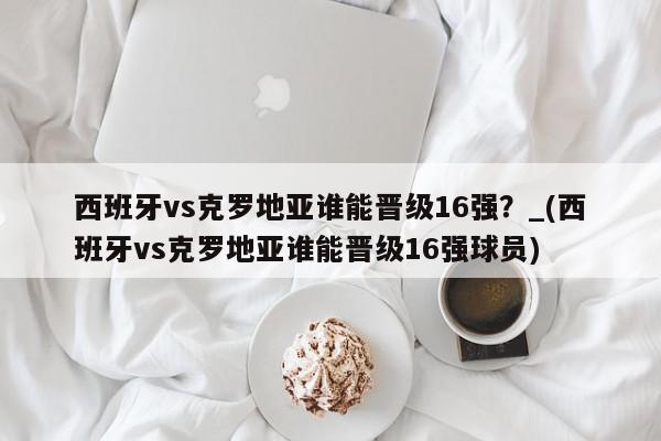 西班牙vs克罗地亚谁能晋级16强？_(西班牙vs克罗地亚谁能晋级16强球员)