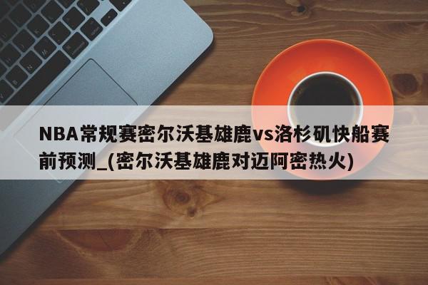 NBA常规赛密尔沃基雄鹿vs洛杉矶快船赛前预测_(密尔沃基雄鹿对迈阿密热火)