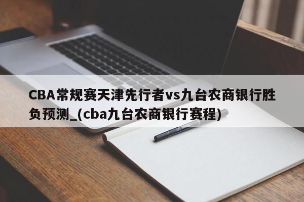 CBA常规赛天津先行者vs九台农商银行胜负预测_(cba九台农商银行赛程)