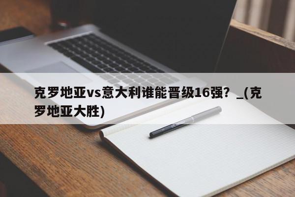 克罗地亚vs意大利谁能晋级16强？_(克罗地亚大胜)