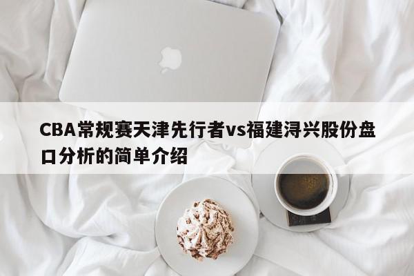 CBA常规赛天津先行者vs福建浔兴股份盘口分析的简单介绍