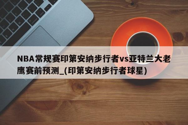 NBA常规赛印第安纳步行者vs亚特兰大老鹰赛前预测_(印第安纳步行者球星)