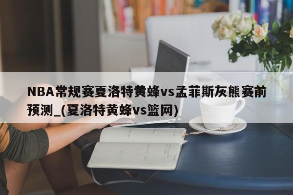 NBA常规赛夏洛特黄蜂vs孟菲斯灰熊赛前预测_(夏洛特黄蜂vs篮网)