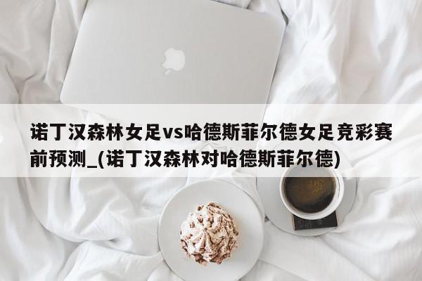 诺丁汉森林女足vs哈德斯菲尔德女足竞彩赛前预测_(诺丁汉森林对哈德斯菲尔德)