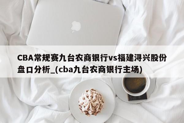 CBA常规赛九台农商银行vs福建浔兴股份盘口分析_(cba九台农商银行主场)