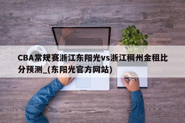 CBA常规赛浙江东阳光vs浙江稠州金租比分预测_(东阳光官方网站)