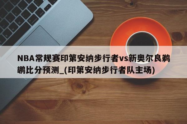 NBA常规赛印第安纳步行者vs新奥尔良鹈鹕比分预测_(印第安纳步行者队主场)