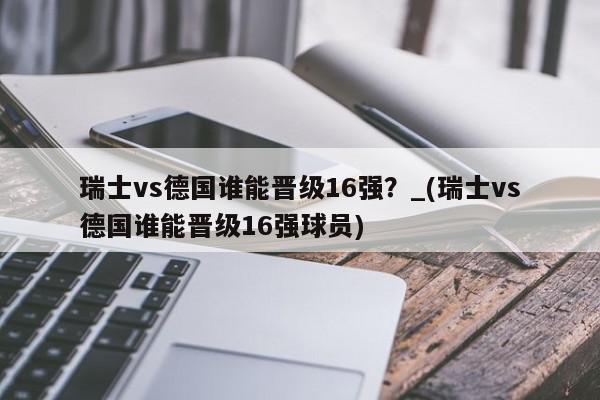 瑞士vs德国谁能晋级16强？_(瑞士vs德国谁能晋级16强球员)