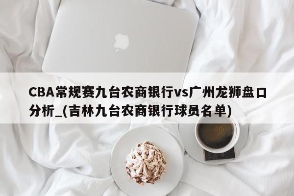 CBA常规赛九台农商银行vs广州龙狮盘口分析_(吉林九台农商银行球员名单)