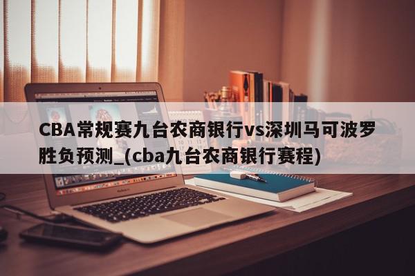 CBA常规赛九台农商银行vs深圳马可波罗胜负预测_(cba九台农商银行赛程)