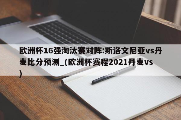 欧洲杯16强淘汰赛对阵:斯洛文尼亚vs丹麦比分预测_(欧洲杯赛程2021丹麦vs)