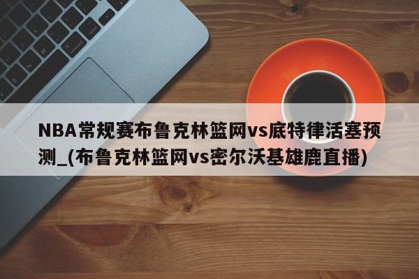 NBA常规赛布鲁克林篮网vs底特律活塞预测_(布鲁克林篮网vs密尔沃基雄鹿直播)