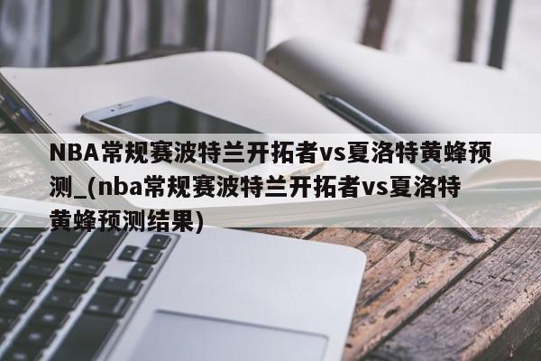 NBA常规赛波特兰开拓者vs夏洛特黄蜂预测_(nba常规赛波特兰开拓者vs夏洛特黄蜂预测结果)