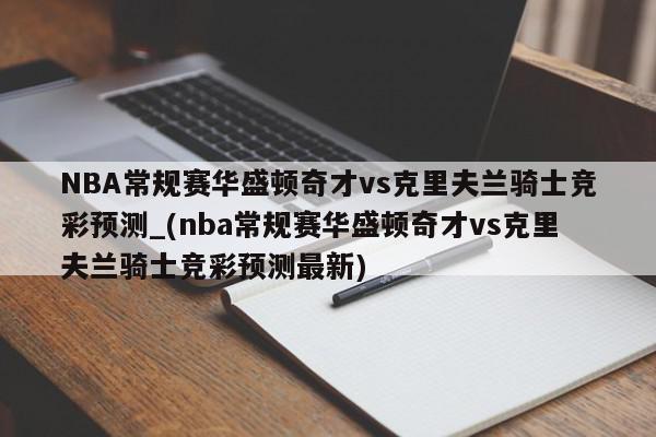 NBA常规赛华盛顿奇才vs克里夫兰骑士竞彩预测_(nba常规赛华盛顿奇才vs克里夫兰骑士竞彩预测最新)